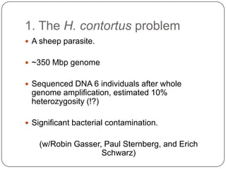1. The H. contortus problem
 A sheep parasite.


 ~350 Mbp genome


 Sequenced DNA 6 individuals after whole
 genome amplification, estimated 10%
 heterozygosity (!?)

 Significant bacterial contamination.


    (w/Robin Gasser, Paul Sternberg, and Erich
                    Schwarz)
 