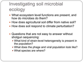 Investigating soil microbial
ecology
 What ecosystem level functions are present, and
  how do microbes do them?
 How does agricultural soil differ from native soil?
 How does soil respond to climate perturbation?


 Questions that are not easy to answer without
 shotgun sequencing:
   What kind of strain-level heterogeneity is present in
    the population?
   What does the phage and viral population look like?
   What species are where?
 