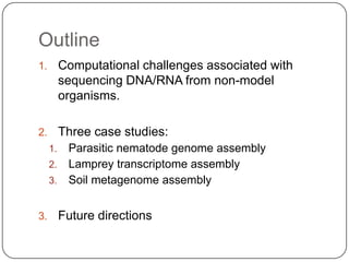 Outline
1.        Computational challenges associated with
          sequencing DNA/RNA from non-model
          organisms.

2.        Three case studies:
     1. Parasitic nematode genome assembly
     2. Lamprey transcriptome assembly
     3. Soil metagenome assembly


3.        Future directions
 