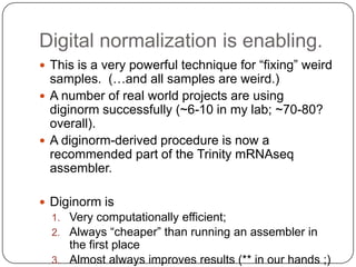 Digital normalization is enabling.
 This is a very powerful technique for “fixing” weird
  samples. (…and all samples are weird.)
 A number of real world projects are using
  diginorm successfully (~6-10 in my lab; ~70-80?
  overall).
 A diginorm-derived procedure is now a
  recommended part of the Trinity mRNAseq
  assembler.

 Diginorm is
  1. Very computationally efficient;
  2. Always “cheaper” than running an assembler in
     the first place
  3. Almost always improves results (** in our hands ;)
 