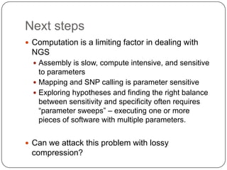 Next steps
 Computation is a limiting factor in dealing with
 NGS
   Assembly is slow, compute intensive, and sensitive
    to parameters
   Mapping and SNP calling is parameter sensitive
   Exploring hypotheses and finding the right balance
    between sensitivity and specificity often requires
    “parameter sweeps” – executing one or more
    pieces of software with multiple parameters.


 Can we attack this problem with lossy
 compression?
 