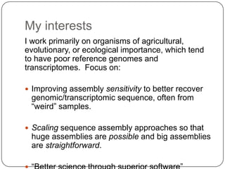 My interests
I work primarily on organisms of agricultural,
evolutionary, or ecological importance, which tend
to have poor reference genomes and
transcriptomes. Focus on:

 Improving assembly sensitivity to better recover
 genomic/transcriptomic sequence, often from
 “weird” samples.

 Scaling sequence assembly approaches so that
 huge assemblies are possible and big assemblies
 are straightforward.
 