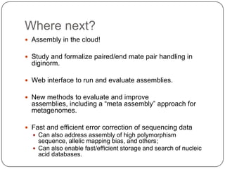 Where next?
 Assembly in the cloud!

 Study and formalize paired/end mate pair handling in
  diginorm.

 Web interface to run and evaluate assemblies.

 New methods to evaluate and improve
  assemblies, including a “meta assembly” approach for
  metagenomes.

 Fast and efficient error correction of sequencing data
   Can also address assembly of high polymorphism
    sequence, allelic mapping bias, and others;
   Can also enable fast/efficient storage and search of nucleic
    acid databases.
 