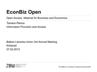 EconBiz Open
Open Access Material for Business and Economics
Tamara Pianos
Information Provision and Access




Balkan Libraries Union 3rd Annual Meeting
Kirklareli
27.03.2013




                                            The ZBW is a member of Leibniz-Gemeinschaft
 