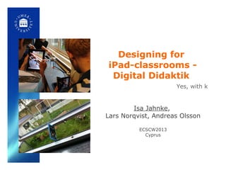 Designing for
iPad-classrooms -
Digital Didaktik
Isa Jahnke,
Lars Norqvist, Andreas Olsson
ECSCW2013
Cyprus
Yes, with k
 