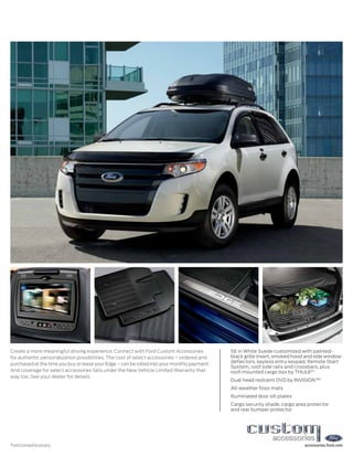Create a more meaningful driving experience: Connect with Ford Custom Accessories             SE in White Suede customized with painted-
for authentic personalization possibilities. The cost of select accessories – ordered and     black grille insert, smoked hood and side window
                                                                                              deflectors, keyless entry keypad, Remote Start
purchased at the time you buy or lease your Edge – can be rolled into your monthly payment.
                                                                                              System, roof side rails and crossbars, plus
And coverage for select accessories falls under the New Vehicle Limited Warranty that         roof-mounted cargo box by THULE® 1
way too. See your dealer for details.
                                                                                              Dual head restraint DVD by INVISION™1
                                                                                              All-weather floor mats
                                                                                              Illuminated door sill plates
                                                                                              Cargo security shade, cargo area protector
                                                                                              and rear bumper protector




1
    Ford Licensed Accessory.                                                                                                  accessories.ford.com
 