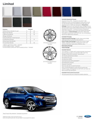 Limited



    A                   B                       C                        D       E                F           G                     H


                                                                                                            Available Equipment Groups
                                                                                                            Equipment Group 301A – Panoramic Vista Roof ® + HID
                                                                                                            headlamps + voice-activated Navigation System with SD card
                                                                                                            for map and POI storage, and integrated SiriusXM Traffic and
                                                                                                            Travel Link with 6-month trial subscription + Driver Entry
    1                   2                       3                                                           Package includes anti-theft perimeter alarm, Intelligent Access
                                                                                                            with push-button start, power liftgate and Remote Start System
Exteriors                                                    Interiors                                      Equipment Group 302A – Includes all content of Equipment
                                                                                                            Group 301A + adaptive cruise control and collision warning with
A White Platinum Metallic Tri-coat1                      1       2           3
                                                                                                            brake support + Vision Package includes BLIS® (Blind Spot
B Ingot Silver Metallic                                  1       2           3                              Information System) with cross-traffic alert, rain-sensing wipers
C Mineral Gray Metallic                                  1       2           3                              and LED turn signal mirror indicators
D Ginger Ale Metallic                                    1       2
                                                                                                            Available Packages
E Ruby Red Metallic Tinted Clearcoat1                    1       2
                                                                                                            Cargo Accessories Package includes cargo security shade,
F Kodiak Brown Metallic                                  1       2           3                              cargo area protector and rear bumper protector
G Deep Impact Blue Metallic                              1       2                                          Class II Trailer Tow Package includes hitch receiver, larger
H Tuxedo Black Metallic                                  1       2           3   18" Chrome-Clad Aluminum   radiator, upgraded cooling fans, wiring harness with 4-pin
                                                                                         Standard           connector and trailer sway control (3,500 lbs. max.)
1 Medium Light Stone Leather – Standard
2 Charcoal Black Leather – Standard                                                                         Driver Entry Package
3 Charcoal Black Leather with Sienna Seating Surfaces – Standard                                            Vision Package

                                                                                                            Available Options
                                                                                                            2.0L EcoBoost® I-4 engine with 6-speed automatic transmission
                                                                                                            and active grille shutters (n/a with 302A, AWD, Trailer Tow
                                                                                                            Package or SelectShift Automatic® transmission)
                                                                                                            20" chrome-clad aluminum wheels
                                                                                                            All-weather floor mats
                                                                                                            All-wheel drive (AWD)
                                                                                                            Dual head restraint DVD by INVISION™2
                                                                                 20" Chrome-Clad Aluminum
                                                                                         Available          Illuminated door sill plates
                                                                                                            Panoramic Vista Roof
                                                                                                            Roof-rack side rails (n/a with Vista Roof)
                                                                                                            Voice-activated Navigation System with SD card for map
                                                                                                            and POI storage, and integrated SiriusXM Traffic and Travel Link
                                                                                                            with 6-month trial subscription

                                                                                                            Available Ford Custom Accessories
                                                                                                            Visit accessories.ford.com to shop the complete collection




    Deep Impact Blue Metallic. Available equipment.

1
Additional charge. 2 Ford Licensed Accessory.                                                                                               2013 EDGE
Colors are representative only. See your dealer for actual paint/trim options.                                                                  ford.com
 