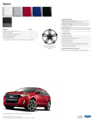 Sport



    A                   B                       C                        D       E


                                                                                                                Available Packages
                                                                                                                Cargo Accessories Package includes cargo security shade,
                                                                                                                cargo area protector and rear bumper protector
                                                                                                                Driver Entry Package includes anti-theft perimeter alarm,
                                                                                                                Intelligent Access with push-button start, power liftgate and
    1                                                                                                           Remote Start System
                                                                                                                Vision Package includes BLIS® (Blind Spot Information System)
Exteriors                                                     Interior                                          with cross-traffic alert, rain-sensing wipers and LED turn signal
A White Platinum Metallic Tri-coat 1                             1                                              mirror indicators
B Ingot Silver Metallic                                          1                                              Available Options
C Ruby Red Metallic Tinted Clearcoat 1                           1                                              All-weather floor mats
D Deep Impact Blue Metallic                                      1                                              All-wheel drive (AWD)
E Tuxedo Black Metallic                                          1                                              Dual head restraint DVD by INVISION™2
1 Charcoal Black Leather with Silver Smoke Metallic Seating Surfaces                                            Illuminated door sill plates
                                                                                                                Panoramic Vista Roof ®
                                                                                                                Voice-activated Navigation System with SD card for map
                                                                                                                and POI storage, and integrated SiriusXM Traffic and Travel Link
                                                                                      22" Polished Aluminum     with 6-month trial subscription
                                                                                     with Black Spoke Accents
                                                                                             Standard           Available Ford Custom Accessories
                                                                                                                Visit accessories.ford.com to shop the complete collection




Ruby Red Metallic Tinted Clearcoat. Available equipment.

1
Additional charge. 2 Ford Licensed Accessory.                                                                                                   2013 EDGE
Colors are representative only. See your dealer for actual paint/trim options.                                                                      ford.com
 