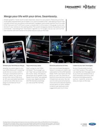 Merge your life with your drive. Seamlessly.
     Simpler graphics. Faster touch-screen responses. Easier-to-use controls. These are just a few
     of the latest improvements we’ve made to our voice-activated SYNC®1 with MyFord Touch.®1 Get
     ultimate control over your phone, entertainment, navigation and climate. MyFord Touch includes
     SYNC Services,1 an 8" LCD touch screen, a media hub, 2 LCD screens in the gauge cluster and
     familiar 5-way controls on the steering wheel. The system recognizes literally thousands of voice
     commands – everything from “Destination nightlife” to “I’m hungry.” So you can use it to find
     new favorites with both hands on the wheel and your eyes on the road.




Stream your favorites on the go.                          Tag tunes to buy later.                                Reroute and arrive on time.            Listen to your text messages.

Whether you prefer apps or your                           Hear a song you like? With                             Our voice-activated Navigation         Do your friends prefer texting?
own MP3s, Bluetooth® streaming                            HD Radio™ Technology,2 you                             System2 includes a 6-month trial       Let SYNC handle it. The system
audio lets you access content                             can “Tag” it for purchase later at                     subscription to SiriusXM Satellite     can read their text messages aloud
from your smartphone with no                              the iTunes® Store. This feature,                       Radio, Traffic and Travel Link that    to you from your paired phone. It
need for cables. You can also                             paired with the 12-speaker Audio                       gives you over 130 channels of         even translates commonly used
access files from a USB drive,                            System from Sony,®2 also delivers                      premium entertainment, plus live       emoticons and abbreviations,
an SD card, a portable hard drive                         crystal-clear, digital sound for                       infotainment services. You can         such as :-) and LOL, so you can
or almost any other device you                            AM/FM channels and brings                              use it to look up local fuel prices,   keep your eyes on the road.
plug in to the MyFord Touch                               you new local FM channels.                             check local and national weather,
media hub.                                                                                                       receive alerts on traffic-related
                                                                                                                 incidents, get alternate route
                                                                                                                 suggestions and much more.




1
    Available feature. Driving while distracted can result in loss of vehicle control. Only use SYNC/MyFord Touch/other devices,
    even with voice commands, when it is safe to do so. Some features may be locked out while the vehicle is in gear. SYNC Services
    is available on most vehicles and may require a subscription. Traffic alerts and turn-by-turn directions available in select markets.                          2013 EDGE
    Message and data rates may apply. Not all features are compatible with all phones. 2Available feature.                                                            ford.com
 