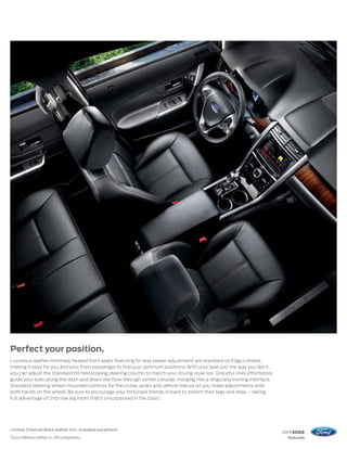 Perfect your position.
Luxurious leather-trimmed, heated front seats featuring 10-way power adjustment are standard on Edge Limited,
making it easy for you and your front passenger to find your optimum positions. With your seat just the way you like it,
you can adjust the standard tilt/telescoping steering column to match your driving style too. Graceful lines effortlessly
guide your eyes along the dash and down the flow-through center console, merging into a singularly inviting interface.
Standard steering wheel-mounted controls for the cruise, audio and vehicle menus let you make adjustments with
both hands on the wheel. Be sure to encourage your fortunate friends in back to stretch their legs and relax – taking
full advantage of 2nd-row leg room that’s unsurpassed in the class.1




Limited. Charcoal Black leather trim. Available equipment.
                                                                                                                            2013 EDGE
1
    Class is Midsize Utilities vs. 2012 competitors.                                                                          ford.com
 
