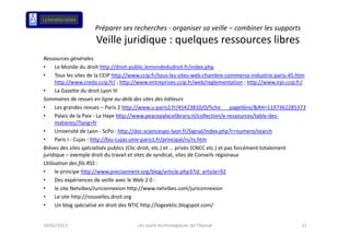 Préparer ses recherches ‐ organiser sa veille – combiner les supports 
                      Veille juridique : quelques ressources libres
                      Veille juridique : quelques ressources libres
Ressources générales
•     Le Monde du droit http://droit‐public.lemondedudroit.fr/index.php
      Le Monde du droit http://droit‐public lemondedudroit fr/index php
•     Tous les sites de la CCIP http://www.ccip.fr/tous‐les‐sites‐web‐chambre‐commerce‐industrie‐paris‐45.htm
      http://www.creda.ccip.fr/ ; http://www.entreprises.ccip.fr/web/reglementation ; http://www.irpi.ccip.fr/
•     La Gazette du droit Lyon III
Sommaires de revues en ligne au‐delà des sites des éditeurs
•     Les grandes revues – Paris 2 http://www.u‐paris2.fr/45423810/0/fiche___pagelibre/&RH=1197362285373
•     Palais de la Paix ‐ La Haye http://www.peacepalacelibrary.nl/collection/e‐ressources/table‐des‐
      matieres/?lang=fr
•     Université de Lyon ‐ ScPo : http://doc.sciencespo‐lyon.fr/Signal/index.php?r=numero/search
•     Paris I ‐ Cujas : http://biu‐cujas.univ‐paris1.fr/principal/rs/rs.htm
Brèves des sites spécialisés publics (Clic‐droit, etc.) et … privés (CNCC etc.) et pas forcément totalement 
juridique – exemple droit du travail et sites de syndicat, sites de Conseils régionaux
Utilisation des fils RSS : 
•     le principe http://www.precisement.org/blog/article.php3?id_article=92
•     Des expériences de veille avec le Web 2.0 :
      Des expériences de veille avec le Web 2 0 :
•     le site Netvibes/Juriconnexion http://www.netvibes.com/juriconnexion
•     Le site http://nouvelles.droit.org
•             g p                               p // g             g p
      Un blog spécialisé en droit des NTIC http://logeektic.blogspot.com/   /


19/02/2013                             Les outils technologiques de l'Avocat                                11
 