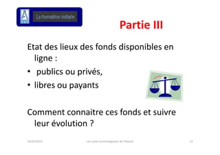 Partie III
                                         Partie III
Etat des lieux des fonds disponibles en 
  ligne :
  ligne :
• publics ou privés,
• libres ou payants 

Comment connaitre ces fonds et suivre 
Comment connaitre ces fonds et suivre
 leur évolution ?
19/02/2013      Les outils technologiques de l'Avocat   13
 