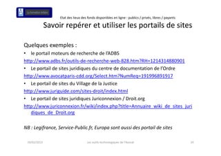 Etat des lieux des fonds disponibles en ligne : publics / privés, libres / payants

              Savoir repérer et utiliser les portails de sites
              Savoir repérer et utiliser les portails de sites

Quelques exemples :
• le portail moteurs de recherche de l’ADBS
http://www.adbs.fr/outils‐de‐recherche‐web‐828.htm?RH=1214314880901
http://www adbs fr/outils de recherche web 828 htm?RH 1214314880901
• Le portail de sites juridiques du centre de documentation de l’Ordre
http://www.avocatparis‐cdd.org/Select.htm?NumReq=191996891917
   p //            p            g/                    q
• Le portail de sites du Village de la Justice
http://www.juriguide.com/sites‐droit/index.html
• Le portail de sites juridiques Juriconnexion / Droit.org
http://www.juriconnexion.fr/wiki/index.php?title=Annuaire_wiki_de_sites_juri
   diques_de_Droit.org
   diques de Droit org

NB : Legifrance, Service‐Public.fr, Europa sont aussi des portail de sites

 19/02/2013                           Les outils technologiques de l'Avocat                             14
 