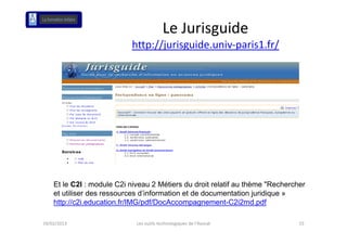 Le Jurisguide 
                           http://jurisguide.univ‐paris1.fr/




    Et le C2I : module C2i niveau 2 Métiers du droit relatif au thème "Rechercher
    et utiliser des ressources d’information et de documentation juridique »
    http://c2i.education.fr/IMG/pdf/DocAccompagnement-C2i2md.pdf
       p                        p              p g                  p

19/02/2013                   Les outils technologiques de l'Avocat             15
 