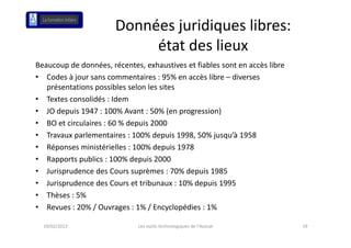 Données juridiques libres: 
                            état des lieux
                            é d l
Beaucoup de données, récentes, exhaustives et fiables sont en accès libre 
 eaucoup de do ées, éce es, e aus es e ab es so e accès b e
• Codes à jour sans commentaires : 95% en accès libre – diverses 
   présentations possibles selon les sites
• Textes consolidés : Idem
• JO depuis 1947 : 100% Avant : 50% (en progression)
• BO et circulaires : 60 % depuis 2000
   BO et circulaires : 60 % depuis 2000
• Travaux parlementaires : 100% depuis 1998, 50% jusqu’à 1958
• Réponses ministérielles : 100% depuis 1978
• Rapports publics : 100% depuis 2000
• Jurisprudence des Cours suprèmes : 70% depuis 1985
• Jurisprudence des Cours et tribunaux : 10% depuis 1995
           d      d               b          d
• Thèses : 5%
• Revues : 20% / Ouvrages : 1% / Encyclopédies : 1%
   Revues : 20% / Ouvrages : 1% / Encyclopédies : 1%

  19/02/2013                  Les outils technologiques de l'Avocat          19
 