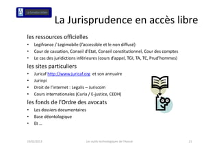 La Jurisprudence en accès libre
                      p
les ressources officielles
•   Legifrance / Legimobile (l’accessible et le non diffusé)
•   Cour de cassation, Conseil d’Etat, Conseil constitutionnel, Cour des comptes
•   Le cas des juridictions inférieures (cours d’appel, TGI, TA, TC, Prud’hommes)
               j                        (         pp ,     , , ,                )
les sites particuliers
•   Juricaf http://www.juricaf.org et son annuaire
•   Jurinpi
•   Droit de l’internet : Legalis – Juriscom
•   Cours internationales (Curia / E justice, CEDH)
    Cours internationales (Curia / E‐justice, CEDH)
les fonds de l'Ordre des avocats
•   Les dossiers documentaires
•   Base déontologique
•   Et …


19/02/2013                       Les outils technologiques de l'Avocat              21
 