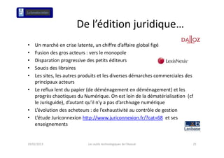 De l édition juridique…
                       De l’édition juridique
•   Un marché en crise latente, un chiffre d’affaire global figé
             hé           l             h ff d’ ff      l b lf é
•   Fusion des gros acteurs : vers le monopole
•   Disparation progressive des petits éditeurs 
    Disparation progressive des petits éditeurs
•   Soucis des libraires
•   Les sites, les autres produits et les diverses démarches commerciales des 
    principaux acteurs
•   Le reflux lent du papier (de déménagement en déménagement) et les 
    progrès chaotiques du Numérique. On est loin de la dématérialisation  (cf 
    progrès chaotiques du Numérique On est loin de la dématérialisation (cf
    le Jurisguide), d’autant qu’il n’y a pas d’archivage numérique
•   L’évolution des acheteurs : de l’exhaustivité au contrôle de gestion
•   L’étude Juriconnexion http://www.juriconnexion.fr/?cat=68 et ses 
    enseignements


19/02/2013                  Les outils technologiques de l'Avocat            25
 