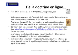 De la doctrine en ligne…
                                              g
•     Faut‐il faire confiance à la doctrine libre ? Aveuglement, non !

•     Mais comme vous avez pris l’habitude de lire avec recul la doctrine payante, 
      vous serez aussi circonspect avec la doctrine libre.
•     Peut‐on en tirer parti ? Oui – car on y trouve toujours des informations 
      nouvelles même si on n’y trouve pas toujours un savoir utile ou fiable
•     Où t ou e t o ces do ées
      Où trouve‐t‐on ces données ? Dans les blogs, revues universitaires en accès 
                                        a s es b ogs, e ues u e s ta es e accès
      libre http://www.juriconnexion.fr/wiki/index.php?title=Revues_libres , les 
      thèses, Wikipedia
•     Le droit a un passé et parfois ce passé instruit le présent – découvrez les 
      Le droit a un passé et parfois ce passé instruit le présent découvrez les
      trésors de Gallica (Bnf), et des sites bibliographiques
•     Mais souvent un auteur doit être payé surtout s’il produit une réflexion qui 
      s’inscrit dans le temps – à condition que le support acheté avec se maintienne 
      aussi dans le temps.


    19/02/2013                   Les outils technologiques de l'Avocat           26
 