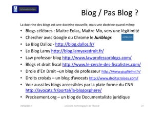 Blog / Pas Blog ?
La doctrine des blogs est une doctrine nouvelle, mais une doctrine quand même
• Blogs célèbres : Maitre Eolas, Maitre Mo, vers une légitimité
  Blogs célèbres : Maitre Eolas Maitre Mo vers une légitimité
• Chercher avec Google ou Chrome le Juriblogs
• Le Blog Dalloz  http://blog.dalloz.fr/
  Le Blog Dalloz ‐ http://blog dalloz fr/
• Le Blog Lamy http://blog.lamyaxedroit.fr/
• Law professor blog http://www.lawprofessorblogs.com/
  Law professor blog http://www lawprofessorblogs com/
• Blogs et droit fiscal http://www.le‐cercle‐des‐fiscalistes.com/
• Drole d’En Droit un blog de professeur http://www guglielmi fr/
        d En Droit –un blog de professeur http://www.guglielmi.fr/
• Droits croisés – un blog d’avocats http://www.droitscroises.com/
• Voir aussi les blogs accessibles par la plate forme du CNB 
  Voir aussi les blogs accessibles par la plate forme du CNB
  http://avocats.fr/portal/la‐blogosphere/
• Precisement org – un blog de Documentaliste juridique
  Precisement.org  un blog de Documentaliste juridique
19/02/2013                   Les outils technologiques de l'Avocat              27
 