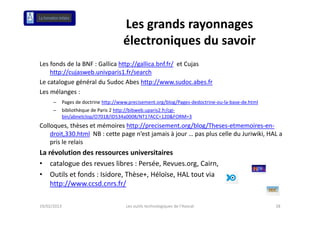 Les grands rayonnages 
                                       électroniques du savoir
                                       él      i     d      i
Les fonds de la BNF : Gallica http://gallica.bnf.fr/ et Cujas 
    f d d l           G lli h // lli b f f /            C j
    http://cujasweb.univparis1.fr/search
Le catalogue général du Sudoc Abes http://www.sudoc.abes.fr
Les mélanges : 
      –      Pages de doctrine http://www.precisement.org/blog/Pages‐dedoctrine‐ou‐la‐base‐de.html
      –      bibliothèque de Paris 2 http://bibweb.uparis2.fr/cgi‐
             bin/abnetclop/O7018/ID534a0008/NT1?ACC=120&FORM=3
Colloques, thèses et mémoires http://precisement.org/blog/Theses‐etmemoires‐en‐
    droit,330.html NB : cette page n’est jamais à jour … pas plus celle du Juriwiki, HAL a 
    pris le relais
La révolution des ressources universitaires
• catalogue des revues libres : Persée Revues org Cairn
    catalogue des revues libres : Persée, Revues.org, Cairn,
• Outils et fonds : Isidore, Thèse+, Héloïse, HAL tout via 
    http://www.ccsd.cnrs.fr/

19/02/2013                              Les outils technologiques de l'Avocat                        28
 