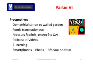 Partie VI

Prospectives
  Dématérialisation et walled garden 
  Dématérialisation et walled garden
  Fonds transnationaux
  Moteurs fédérés, entrepôts OAI
  Podcast et Vidéos
  Podcast et Vidéos
  E‐learning
  Smartphones – Ebook – Réseaux sociaux

 19/02/2013      Les outils technologiques de l'Avocat          29
 