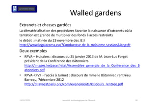 Walled gardens
Extranets et chasses gardées
La dématérialisation des procédures favorise la naissance d’extranets où la 
L dé té i li ti d            éd      f    i l     i        d’ t    t ùl
tentation est grande de multiplier des fonds à accès restreints
le débat : matinée du 23 novembre des JEIJ 
http://www.legalaccess.eu/?Conducteur‐de‐la‐troisieme‐session&lang=fr
Deux exemples 
•   RPVA – Huissiers : discours du 25 janvier 2013 de M. Jean‐Luc Forget 
    président de la Conférence des Bâtonniers 
    http://images.lexbase.fr/sst/Assemblee_generale_de_la_Conference_des_B
    atonniers.pdf
•   RPVA‐RPVJ  ‐ l’accès à Jurinet : discours de mme le Bâtonnier, rentréeu
    Barreau, 7décembre 2012 
    Barreau 7décembre 2012
    http://dl.avocatparis.org/com/evenements/Discours_rentree.pdf



19/02/2013                  Les outils technologiques de l'Avocat              30
 