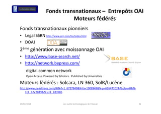 Fonds transnationaux – Entrepôts OAI
                              Moteurs fédérés
                              Moteurs fédérés
Fonds transnationaux pionniers
• Legal SSRN http://www.ssrn.com/lsn/index.html
• DOAJ
2ème génération avec moissonnage OAI
• http://www base‐search net/
  http://www.base search.net/
• http://network.bepress.com/
     digital common
     digital common network
     Open Access. Powered by Scholars.  Published by Universities

Moteurs fédérés : Solcara, LN 360, SolR/Lucène
Moteurs fédérés : Solcara LN 360 SolR/Lucène
http://www.pearltrees.com/#/N‐f=1_6727849&N‐fa=1908949&N‐p=62647102&N‐play=0&N‐
    s=1_6727849&N‐u=1_183985


19/02/2013                        Les outils technologiques de l'Avocat           31
 