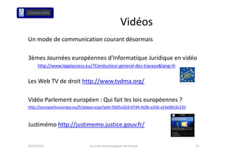 Vidéos
Un mode de communication courant désormais 

3èmes Journées européennes d’Informatique Juridique en vidéo
      http://www.legalaccess.eu/?Conducteur‐general‐des‐travaux&lang=fr


Les Web TV de droit http://www.tvdma.org/
L W b TV d d it htt //         t d      /

Vidéo Parlement européen : Qui fait les lois européennes ?
Vidé P l      t      é     Q i f it l l i         é      ?
http://europarltv.europa.eu/fr/player.aspx?pid=5b05a32d‐0744‐4c0b‐a356‐a14e00c9c235



Justimémo http://justimemo.justice.gouv.fr/


19/02/2013                      Les outils technologiques de l'Avocat                 32
 