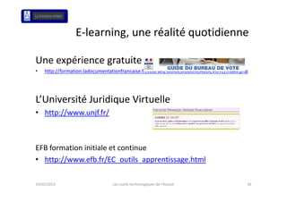 E‐learning, une réalité quotidienne
                E learning une réalité quotidienne

Une expérience gratuite
•   http://formation.ladocumentationfrancaise.fr/courses/GUIDEDUBUREAUDEVOTE/index.php




L Université Juridique Virtuelle
L’Université Juridique Virtuelle
• http://www.unjf.fr/



EFB formation initiale et continue
EFB formation initiale et continue
• http://www.efb.fr/EC_outils_apprentissage.html

19/02/2013                     Les outils technologiques de l'Avocat                 33
 