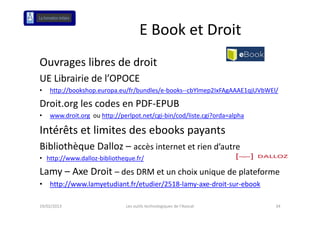 E Book et Droit 
Ouvrages libres de droit
Ouvrages libres de droit
UE Librairie de l’OPOCE
•   http://bookshop.europa.eu/fr/bundles/e‐books‐‐cbYlmep2IxFAgAAAE1qjUVbWEl/

Droit.org les codes en PDF‐EPUB
•   www.droit.org ou http://perlpot.net/cgi‐bin/cod/liste.cgi?orda=alpha
                     h // l            / b / /l                     l h

Intérêts et limites des ebooks payants
Bibliothèque Dalloz – accès internet et rien d’autre
• http://www.dalloz‐bibliotheque.fr/

Lamy – Axe Droit – des DRM et un choix unique de plateforme
•   http://www.lamyetudiant.fr/etudier/2518‐lamy‐axe‐droit‐sur‐ebook

19/02/2013                    Les outils technologiques de l'Avocat         34
 
