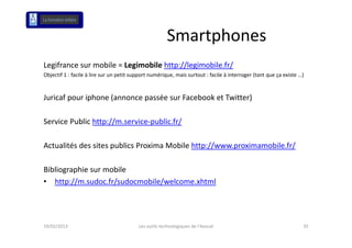 Smartphones
Legifrance sur mobile = Legimobile http://legimobile.fr/
 eg a ce su ob e eg ob e p // eg ob e /
Objectif 1 : facile à lire sur un petit support numérique, mais surtout : facile à interroger (tant que ça existe …)



Juricaf pour iphone (annonce passée sur Facebook et Twitter)
J i f        i h    (            é      F b k t T itt )

Service Public http://m.service public.fr/
Service Public http://m.service‐public.fr/

Actualités des sites publics Proxima Mobile http://www.proximamobile.fr/

Bibliographie sur mobile
• http //m sudoc fr/sudocmobile/welcome xhtml
   http://m.sudoc.fr/sudocmobile/welcome.xhtml




19/02/2013                                Les outils technologiques de l'Avocat                                    35
 
