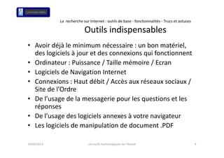 La  recherche sur Internet : outils de base ‐ fonctionnalités ‐ Trucs et astuces

                           Outils indispensables
• A i déjà l
  Avoir déjà le minimum nécessaire : un bon matériel, 
                   i i       é       i      b      éi l
  des logiciels à jour et des connexions qui fonctionnent
• O di t
  Ordinateur : Puissance / Taille mémoire / Ecran
                P i        / T ill     é i /E
• Logiciels de Navigation Internet
• Connexions : Haut débit / Accès aux réseaux sociaux / 
                       déb /       è      é             /
  Site de l’Ordre
• D l’
  De l’usage de la messagerie pour les questions et les 
              d l              i        l     ti    tl
  réponses
• De l’usage des logiciels annexes à votre navigateur
  De l’usage des logiciels annexes à votre navigateur
• Les logiciels de manipulation de document .PDF

19/02/2013                    Les outils technologiques de l'Avocat                             4
 