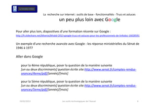 La  recherche sur Internet : outils de base ‐ fonctionnalités ‐ Trucs et astuces
                                       un peu plus loin avec Google
                                               l l i             l

Pour aller plus loin, diapositives d'une formation récente sur Google :
      ll    l l i di        ii     d'    f     i    é          G   l
http://fr.slideshare.net/bfoenix/bfrabd‐2013‐google‐trucs‐et‐astuces‐pour‐les‐professionnels‐de‐linfodoc‐16028591


Un exemple d’une recherche avancée avec Google : les réponse ministérielles du Sénat de 
U        l d’       h h         é       G   l l é             i i té i ll d Sé t d
1946 à 1977

Aller dans Google 
All d      G   l

    pour la 4ème république, poser la question de la manière suivante
    [un ou deux discriminants] question écrite site:http://www.senat.fr/comptes‐rendus‐
                                                         //            /
    seances/4eme/pdf/[année]/[mois]

    pour la 5ème république, poser la question de la manière suivante 
         l 5è      é bli            l      ti d l          iè   i t
    [un ou deux discriminants] question écrite site:http://www.senat.fr/comptes‐rendus‐
    seances/5eme/pdf/[année]/[mois]


   19/02/2013                             Les outils technologiques de l'Avocat                               6
 