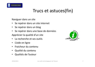 Trucs et astuces(fin)
                 Trucs et astuces(fin)
Naviguer dans un site
• Se repérer dans un site internet
• Se repérer dans un blog
• Se repérer dans une base de données
Apprécier la qualité d’un site
• La recherche et ses outils
• L’aide en ligne
• Fraicheur du contenu
• Qualité du contenu
• Qualités de l’auteur

19/02/2013           Les outils technologiques de l'Avocat   7
 