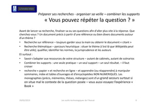 Préparer ses recherches ‐ organiser sa veille – combiner les supports
                     « Vous pouvez répéter la question ? »
Avant de lancer sa recherche, finaliser sa ou ses questions afin d'aller plus vite à la réponse. Que 
A      d l               h h fi li                          i    fi d' ll    l   i àl é          Q
cherchez‐vous ? Un document précis à partir d’une référence ou bien divers documents autour 
d’un thème ?
• Recherche sur référence – toujours garder sous la main ou obtenir le document « citant »
    Recherche sur référence  toujours garder sous la main ou obtenir le document « citant »
• Recherche thématique – parcours heuristique : situer le thème (c’est là que Wikipédia peut 
    être utile), qualifier, identifier les normes, la jurisprudence et les auteurs
Et surtout :
Et surtout :
• Savoir s’adapter aux ressources de votre structure – autant de cabinets, autant de scénarios
• Combiner les supports : une seule pratique – un seul support – un seul résultat. – il faut 
    croiser
• recherche « papier » et recherche en ligne – et apprendre (ou réapprendre) à manipuler 
    sommaires, index et tables d’ouvrages et d’encyclopédies NON NUMERIQUES. Les 
    monographies (précis, mémentos, thèses, mélanges) sont d’un grand secours surtout si 
    on situe mal le contexte de la question posée – vous aussi essayez l’expérience « 
    Book »



19/02/2013                          Les outils technologiques de l'Avocat                               9
 
