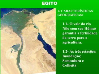 EGITO
        1- CARACTERÍSTICAS
        GEOGRÁFICAS:

          1.1- O vale do rio
          Nilo com seu Húmus
          garantia a fertilidade
          da terra para a
          agricultura.

          1.2- As três estações:
          Inundação;
          Semeadura e
          Colheita
 
