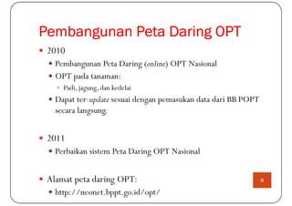 Pembangunan Peta Daring OPT
 2010
   Pembangunan Peta Daring (online) OPT Nasional
   OPT pada tanaman:
     Padi, jagung, dan kedelai
   Dapat ter-update sesuai dengan pemasukan data dari BB POPT
   secara langsung.


 2011
   Perbaikan sistem Peta Daring OPT Nasional


 Alamat peta daring OPT:                                        8

   http://neonet.bppt.go.id/opt/
 
