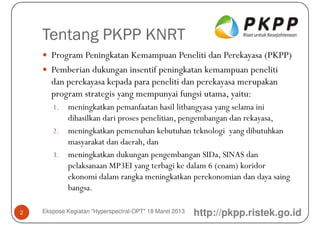 Tentang PKPP KNRT
       Program Peningkatan Kemampuan Peneliti dan Perekayasa (PKPP)
       Pemberian dukungan insentif peningkatan kemampuan peneliti
       dan perekayasa kepada para peneliti dan perekayasa merupakan
       program strategis yang mempunyai fungsi utama, yaitu:
       1. meningkatkan pemanfaatan hasil litbangyasa yang selama ini
          dihasilkan dari proses penelitian, pengembangan dan rekayasa,
       2. meningkatkan pemenuhan kebutuhan teknologi yang dibutuhkan
          masyarakat dan daerah, dan
       3. meningkatkan dukungan pengembangan SIDa, SINAS dan
          pelaksanaan MP3EI yang terbagi ke dalam 6 (enam) koridor
          ekonomi dalam rangka meningkatkan perekonomian dan daya saing
          bangsa.

2   Ekspose Kegiatan "Hyperspectral-OPT" 18 Maret 2013   http://pkpp.ristek.go.id
 