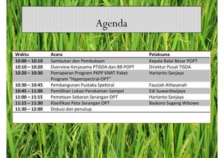 Agenda

Waktu           Acara                                   Pelaksana
10:00 – 10:10   Sambutan dan Pembukaan                  Kepala Balai Besar POPT
10:10 – 10:20   Overview Kerjasama PTISDA dan BB POPT   Direktur Pusat TISDA
10:20 – 10:30   Pemaparan Program PKPP KNRT Paket       Hartanto Sanjaya
                Program “Hyperspectral-OPT”
10:30 – 10:45   Pembangunan Pustaka Spektral            Fauziah AlHasanah
10:45 – 11:00   Pemilihan Lokasi Perekaman Sampel       Edi Suwardiwijaya
11:00 – 11:15   Pemetaan Sebaran Serangan OPT           Hartanto Sanjaya
11:15 – 11:30   Klasifikasi Peta Serangan OPT           Baskoro Sugeng Wibowo
11:30 – 12:00   Diskusi dan penutup
 