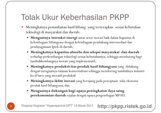 Tolak Ukur Keberhasilan PKPP
       Meningkatnya pemanfaatan hasil litbang yang terterapkan sesuai kebutuhan
       teknologi di masyarakat dan daerah:
          Menguatnya interaksi sinergi antar actor inovasi baik dalam kapasitas di
          kelembagaan litbangyasa dengan kelembagaan pendukung intermediasi dan
          pendayagunaan Iptek di daerah;
          Meningkatnya kapasitas absorbs dan adopsi masyarakat dan daerah
          terhadap perkembangan teknologi sesuai kebutuhannya, sehingga mendorong bagi
          tumbuhkembangnya inovasi yang implementatif;
          Meningkatnya produktivitas produk hasil litbangyasa yang didukung
          dengan menguatnya tatanan komersialisasi sehingga mendorong tumbuhnya industri
          kecil baru yang inovatif produktif.
          Meningkatnya iklim inovasi yang berujung pada penciptaan nilai ekonomi
          produk hasil litbangyasa, dan
          Menguatnya dukungan bagi upaya peningkatan daya saing
          perekonomian daerah sejalan dengan upaya pengembagan MP3EI.

3   Ekspose Kegiatan "Hyperspectral-OPT" 18 Maret 2013   http://pkpp.ristek.go.id
 
