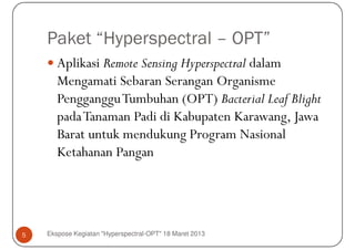 Paket “Hyperspectral – OPT”
       Aplikasi Remote Sensing Hyperspectral dalam
       Mengamati Sebaran Serangan Organisme
       PenggangguTumbuhan (OPT) Bacterial Leaf Blight
       pada Tanaman Padi di Kabupaten Karawang, Jawa
       Barat untuk mendukung Program Nasional
       Ketahanan Pangan




5   Ekspose Kegiatan "Hyperspectral-OPT" 18 Maret 2013
 