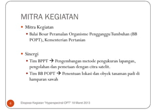 MITRA KEGIATAN
       Mitra Kegiatan
          Balai Besar Peramalan Organisme Pengganggu Tumbuhan (BB
          POPT), Kementerian Pertanian

       Sinergi
          Tim BPPT Pengembangan metode pengukuran lapangan,
          pengolahan dan pemetaan dengan citra satelit.
          Tim BB POPT Penentuan lokasi dan obyek tanaman padi di
          hamparan sawah



6   Ekspose Kegiatan "Hyperspectral-OPT" 18 Maret 2013
 