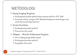 METODOLOGI
       Ruang Lingkup Kegiatan:
          Pembangunan pustaka spektral daun tanaman padi ber-OPT BLB
          Pemetaan sebaran serangan OPT BLB pada hamparan sawah dengan citra
          satelit dan metode hyperspectral.
       Desain Penelitian
          Pembangunan pustaka spektral
          Pemrosesan citra satelit
       Tahapan – Metode Pelaksanaan Kegiatan
          Survey lapang pengambilan sampel
          Pembangunan pustaka spektral
          Pengolahan data satelit



7   Ekspose Kegiatan "Hyperspectral-OPT" 18 Maret 2013
 