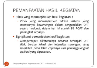 PEMANFAATAN HASIL KEGIATAN
        Pihak yang memanfaatkan hasil kegiatan :
          • Pihak yang memanfaatkan adalah instansi yang
             mempunyai kewenangan dalam pengendalian OPT
             secara nasional, dalam hal ini adalah BB POPT dan
             perangkat kerjanya.
        Signifikansi pemanfaatan hasil kegiatan:
          • Mempercepat diketahuinya sebaran serangan OPT
             BLB, berupa lokasi dan intensitas serangan, yang
             berakibat pada lebih cepatnya aksi penanggulangan/
             aplikasi yang diperlukan.


13   Ekspose Kegiatan "Hyperspectral-OPT" 18 Maret 2013
 