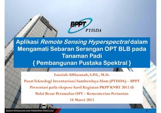 PTISDA

Aplikasi Remote Sensing Hyperspectral dalam
Mengamati Sebaran Serangan OPT BLB pada
               Tanaman Padi
      { Pembangunan Pustaka Spektral }
                   Fauziah AlHasanah, S.Pd., M.Si.
  PusatTeknologi Inventarisasi Sumberdaya Alam (PTISDA) – BPPT
     Presentasi pada ekspose hasil Kegiatan PKPP KNRT 2012 di
        Balai Besar Peramalan OPT – Kementerian Pertanian
                           18 Maret 2013
 