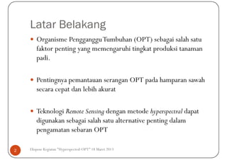 Latar Belakang
       Organisme PenggangguTumbuhan (OPT) sebagai salah satu
       faktor penting yang memengaruhi tingkat produksi tanaman
       padi.

       Pentingnya pemantauan serangan OPT pada hamparan sawah
       secara cepat dan lebih akurat

       Teknologi Remote Sensing dengan metode hyperspectral dapat
       digunakan sebagai salah satu alternative penting dalam
       pengamatan sebaran OPT

2   Ekspose Kegiatan "Hyperspectral-OPT" 18 Maret 2013
 
