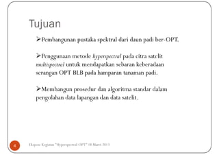 Tujuan
           Pembangunan pustaka spektral dari daun padi ber-OPT.

          Penggunaan metode hyperspectral pada citra satelit
        multispectral untuk mendapatkan sebaran keberadaan
        serangan OPT BLB pada hamparan tanaman padi.

          Membangun prosedur dan algoritma standar dalam
        pengolahan data lapangan dan data satelit.




4   Ekspose Kegiatan "Hyperspectral-OPT" 18 Maret 2013
 
