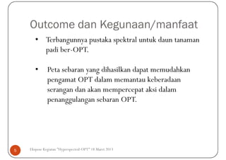 Outcome dan Kegunaan/manfaat
       • Terbangunnya pustaka spektral untuk daun tanaman
         padi ber-OPT.

       •      Peta sebaran yang dihasilkan dapat memudahkan
              pengamat OPT dalam memantau keberadaan
              serangan dan akan mempercepat aksi dalam
              penanggulangan sebaran OPT.




5   Ekspose Kegiatan "Hyperspectral-OPT" 18 Maret 2013
 