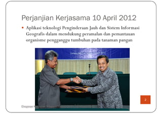 Perjanjian Kerjasama 10 April 2012
   Aplikasi teknologi Penginderaan Jauh dan Sistem Informasi
   Geografis dalam mendukung peramalan dan pemantauan
   organisme pengganggu tumbuhan pada tanaman pangan




                                                               2

Ekspose Kegiatan "Hyperspectral-OPT", 18 Maret 2013
 