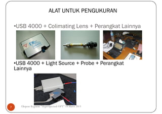 ALAT UNTUK PENGUKURAN

    •USB 4000 + Colimating Lens + Perangkat Lainnya




    •USB 4000 + Light Source + Probe + Perangkat
    Lainnya




7      Ekspose Kegiatan "Hyperspectral-OPT" 18 Maret 2013
 